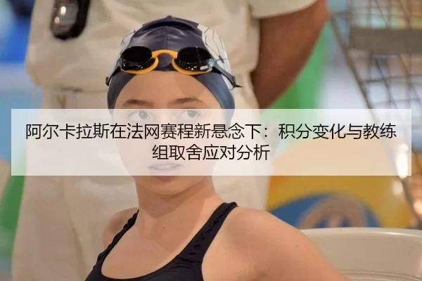 阿尔卡拉斯在法网赛程新悬念下：积分变化与教练组取舍应对分析